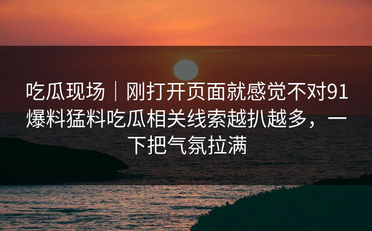 吃瓜现场｜刚打开页面就感觉不对91爆料猛料吃瓜相关线索越扒越多，一下把气氛拉满