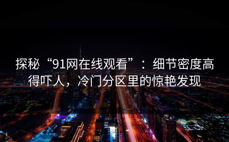 探秘“91网在线观看”：细节密度高得吓人，冷门分区里的惊艳发现