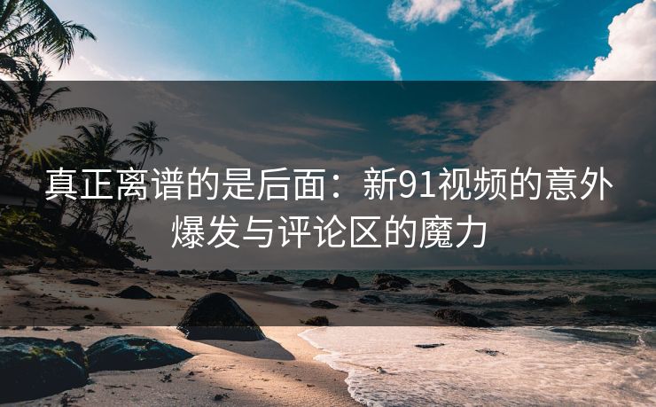 真正离谱的是后面：新91视频的意外爆发与评论区的魔力