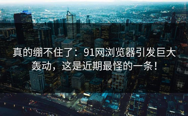 真的绷不住了：91网浏览器引发巨大轰动，这是近期最怪的一条！