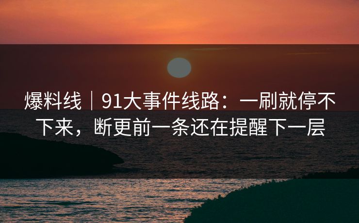 爆料线｜91大事件线路：一刷就停不下来，断更前一条还在提醒下一层