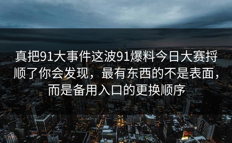 真把91大事件这波91爆料今日大赛捋顺了你会发现，最有东西的不是表面，而是备用入口的更换顺序