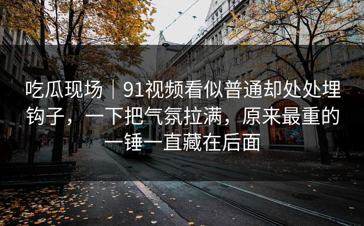 吃瓜现场｜91视频看似普通却处处埋钩子，一下把气氛拉满，原来最重的一锤一直藏在后面