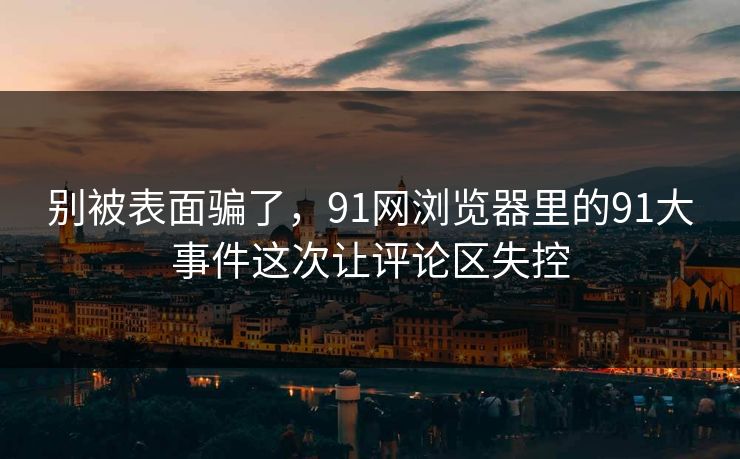 别被表面骗了，91网浏览器里的91大事件这次让评论区失控