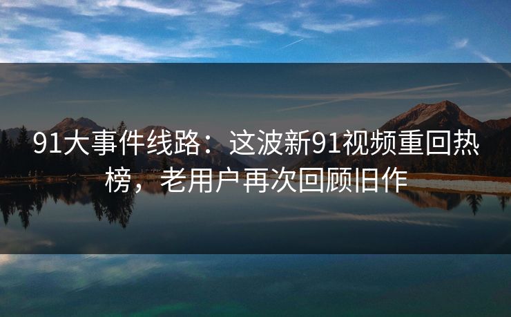 91大事件线路：这波新91视频重回热榜，老用户再次回顾旧作