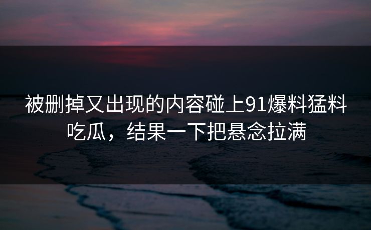 被删掉又出现的内容碰上91爆料猛料吃瓜，结果一下把悬念拉满