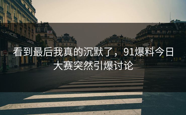看到最后我真的沉默了，91爆料今日大赛突然引爆讨论