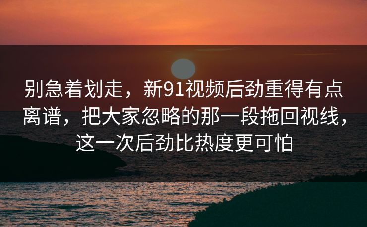 别急着划走，新91视频后劲重得有点离谱，把大家忽略的那一段拖回视线，这一次后劲比热度更可怕