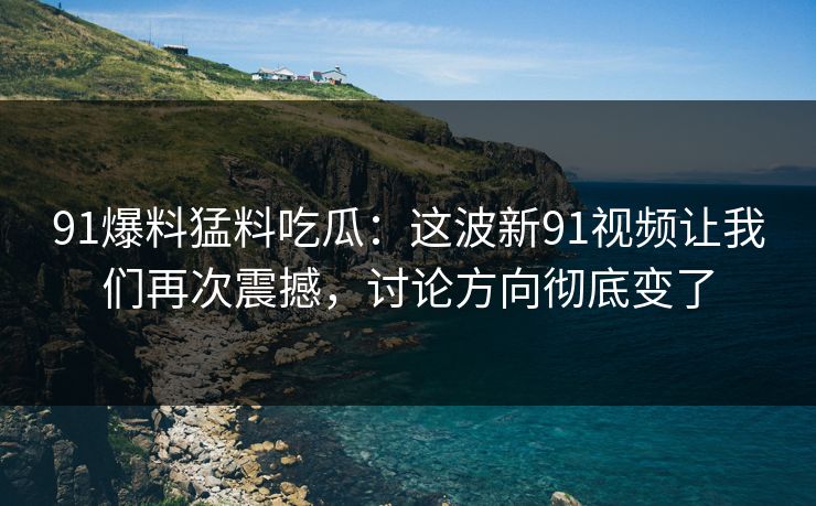 91爆料猛料吃瓜：这波新91视频让我们再次震撼，讨论方向彻底变了