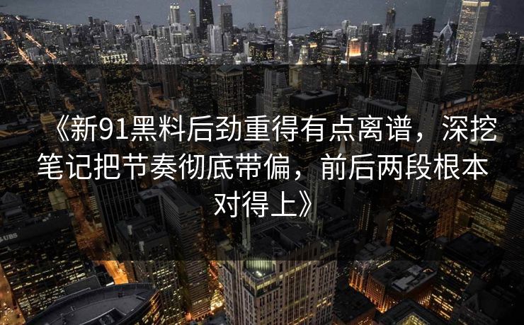 《新91黑料后劲重得有点离谱，深挖笔记把节奏彻底带偏，前后两段根本对得上》