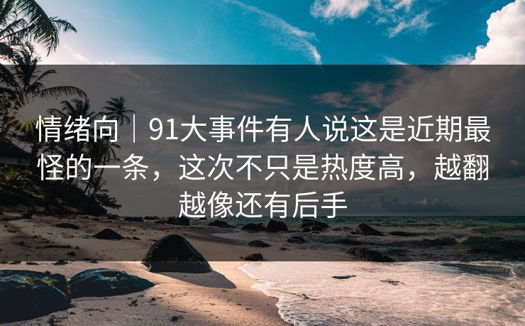 情绪向｜91大事件有人说这是近期最怪的一条，这次不只是热度高，越翻越像还有后手