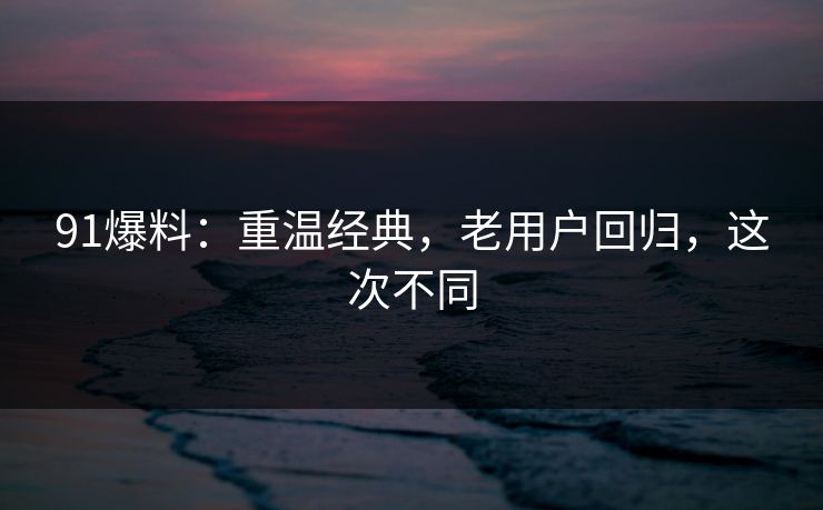 91爆料：重温经典，老用户回归，这次不同