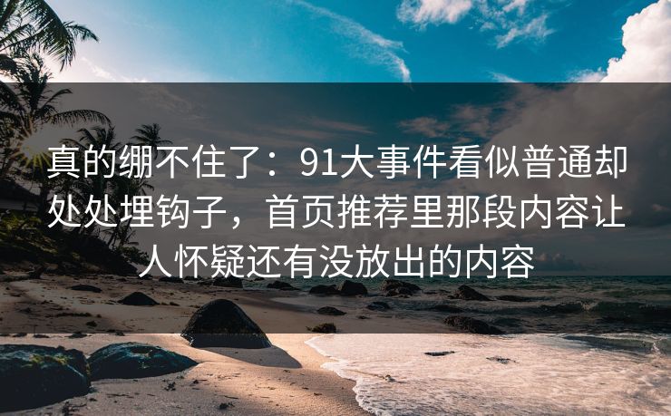 真的绷不住了：91大事件看似普通却处处埋钩子，首页推荐里那段内容让人怀疑还有没放出的内容