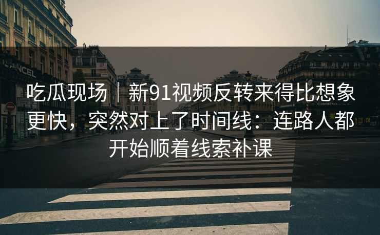 吃瓜现场｜新91视频反转来得比想象更快，突然对上了时间线：连路人都开始顺着线索补课
