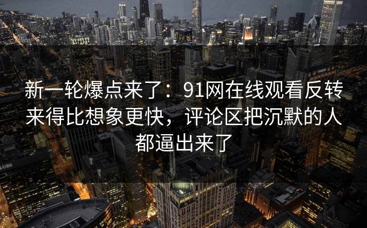 新一轮爆点来了：91网在线观看反转来得比想象更快，评论区把沉默的人都逼出来了