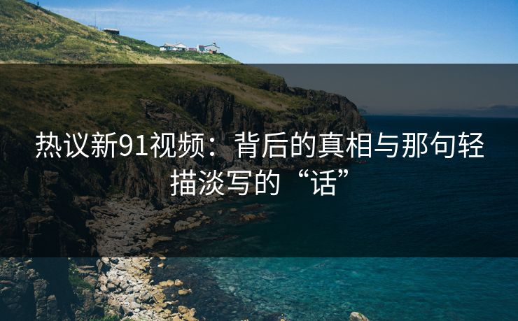 热议新91视频：背后的真相与那句轻描淡写的“话”