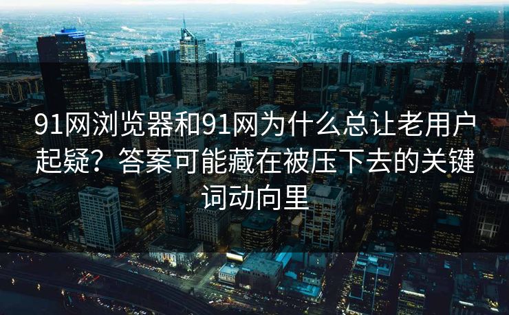 91网浏览器和91网为什么总让老用户起疑？答案可能藏在被压下去的关键词动向里