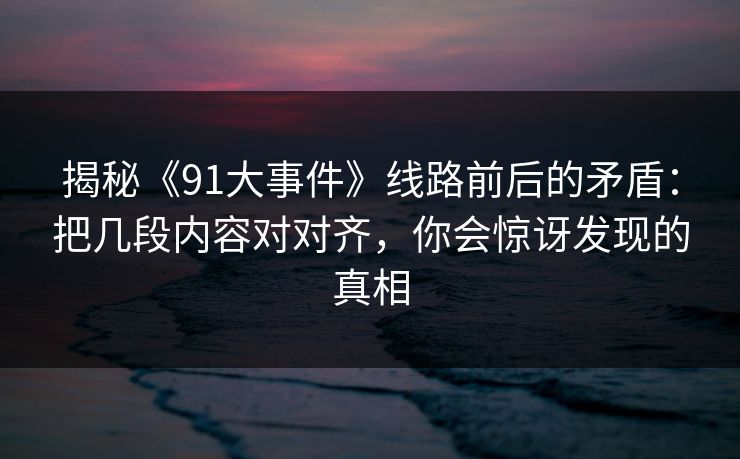 揭秘《91大事件》线路前后的矛盾：把几段内容对对齐，你会惊讶发现的真相