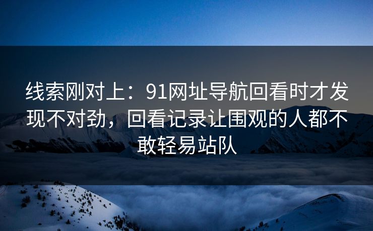 线索刚对上：91网址导航回看时才发现不对劲，回看记录让围观的人都不敢轻易站队