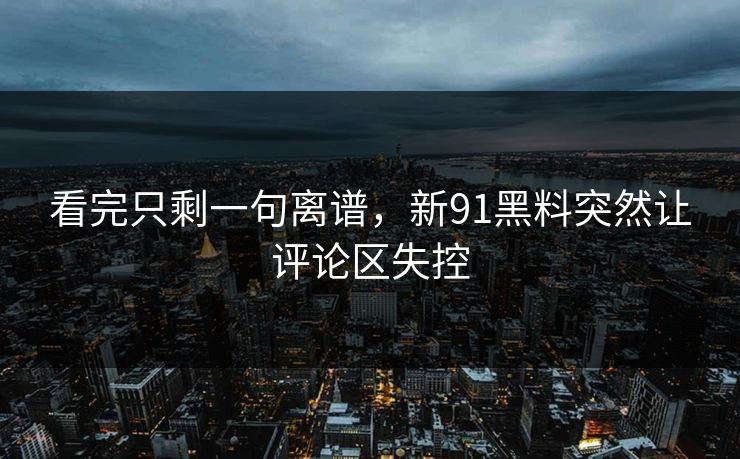 看完只剩一句离谱，新91黑料突然让评论区失控