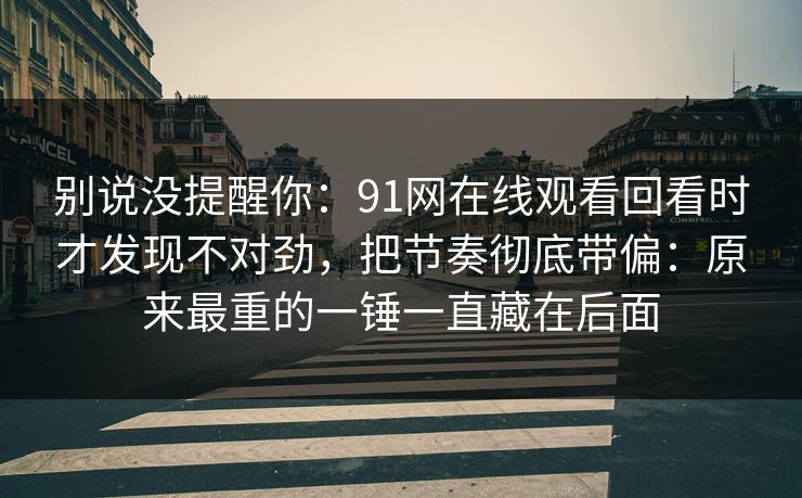 别说没提醒你：91网在线观看回看时才发现不对劲，把节奏彻底带偏：原来最重的一锤一直藏在后面