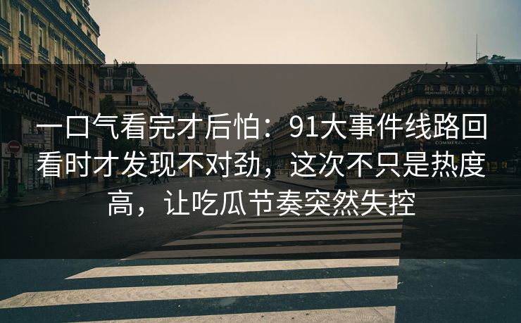 一口气看完才后怕:91大事件线路回看时才发现不对劲,这次不只是热度高,让吃瓜节奏突然失控 一口气看完才后怕:91大事件线路回看时才发现不对劲,这次不只是热度高,让吃瓜节奏突然失控