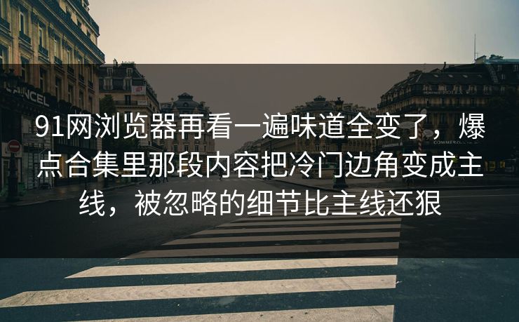 91网浏览器再看一遍味道全变了,爆点合集里那段内容把冷门边角变成主线,被忽略的细节比主线还狠 91网浏览器再看一遍味道全变了,爆点合集里那段内容把冷门边角变成主线,被忽略的细节比主线还狠