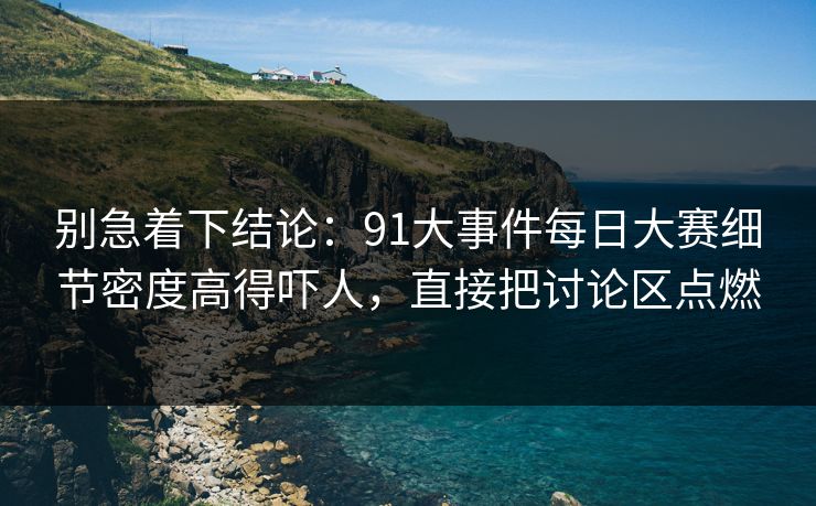 别急着下结论：91大事件每日大赛细节密度高得吓人，直接把讨论区点燃