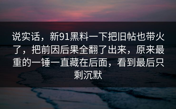 说实话，新91黑料一下把旧帖也带火了，把前因后果全翻了出来，原来最重的一锤一直藏在后面，看到最后只剩沉默